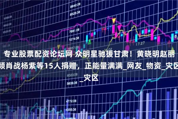 专业股票配资论坛网 众明星驰援甘肃!黄晓明赵丽颖肖战杨紫等15人捐赠,正能量满满_网友_物资_灾区