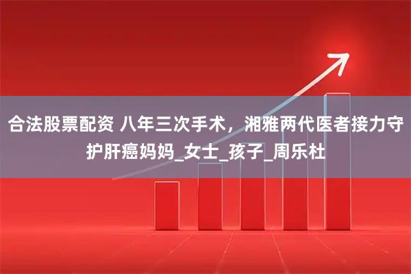合法股票配资 八年三次手术，湘雅两代医者接力守护肝癌妈妈_女士_孩子_周乐杜