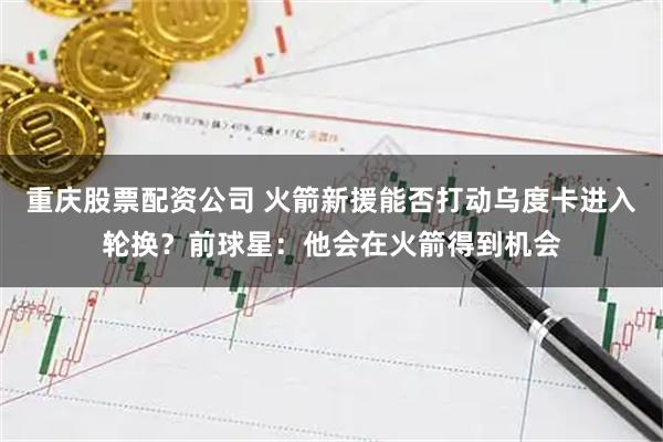 重庆股票配资公司 火箭新援能否打动乌度卡进入轮换?前球星:他会在火箭得到机会