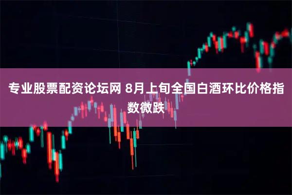 专业股票配资论坛网 8月上旬全国白酒环比价格指数微跌