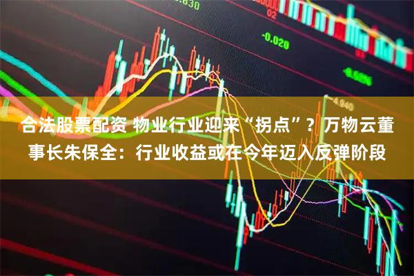 合法股票配资 物业行业迎来“拐点”？万物云董事长朱保全：行业收益或在今年迈入反弹阶段