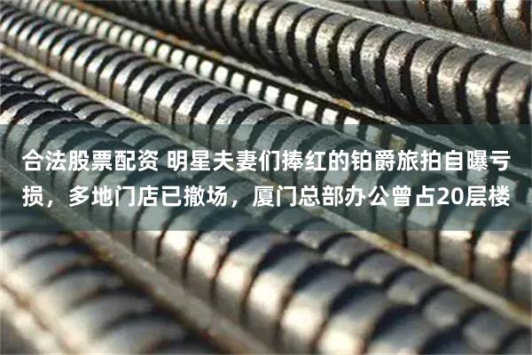 合法股票配资 明星夫妻们捧红的铂爵旅拍自曝亏损，多地门店已撤场，厦门总部办公曾占20层楼