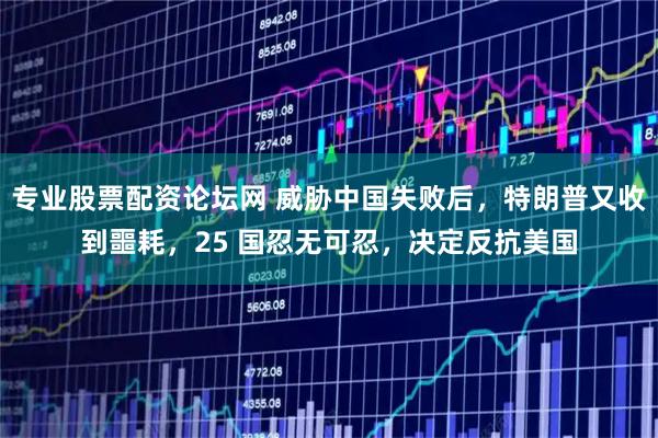专业股票配资论坛网 威胁中国失败后，特朗普又收到噩耗，25 国忍无可忍，决定反抗美国