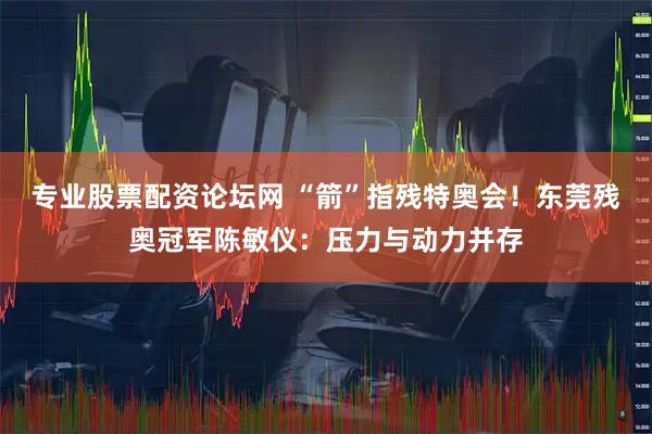 专业股票配资论坛网 “箭”指残特奥会！东莞残奥冠军陈敏仪：压力与动力并存