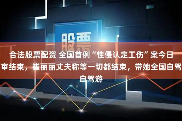 合法股票配资 全国首例“性侵认定工伤”案今日庭审结束，崔丽丽丈夫称等一切都结束，带她全国自驾游