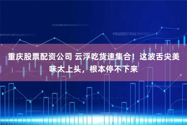 重庆股票配资公司 云浮吃货速集合!这波舌尖美味太上头,根本停不下来