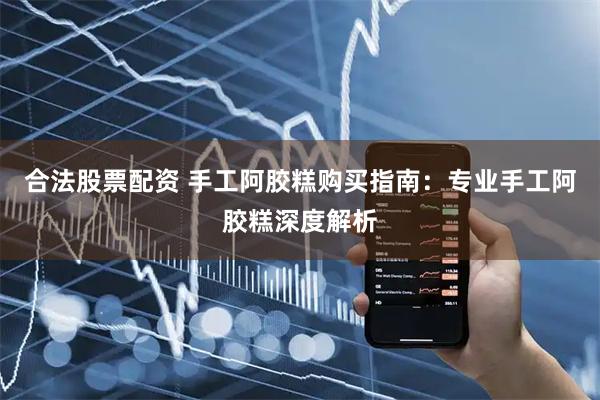 合法股票配资 手工阿胶糕购买指南：专业手工阿胶糕深度解析