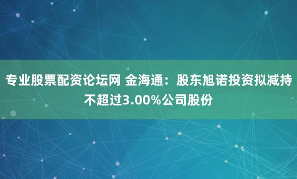 专业股票配资论坛网 金海通：股东旭诺投资拟减持不超过3.00%公司股份