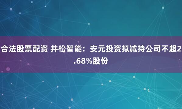 合法股票配资 井松智能：安元投资拟减持公司不超2.68%股份