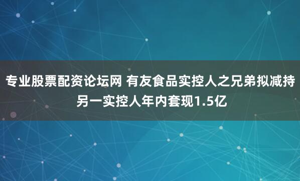 专业股票配资论坛网 有友食品实控人之兄弟拟减持 另一实控人年内套现1.5亿