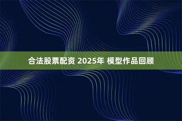 合法股票配资 2025年 模型作品回顾