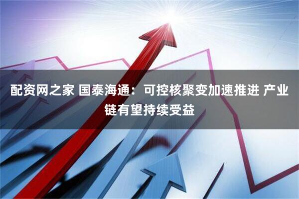 配资网之家 国泰海通：可控核聚变加速推进 产业链有望持续受益