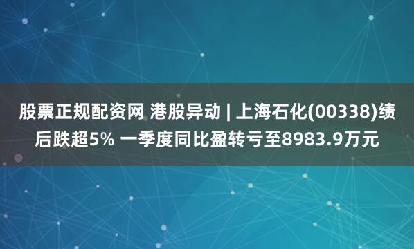 股票正规配资网 港股异动 | 上海石化(00338)绩后跌超5% 一季度同比盈转亏至8983.9万元