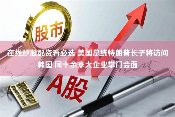 在线炒股配资看必选 美国总统特朗普长子将访问韩国 同十余家大企业掌门会面
