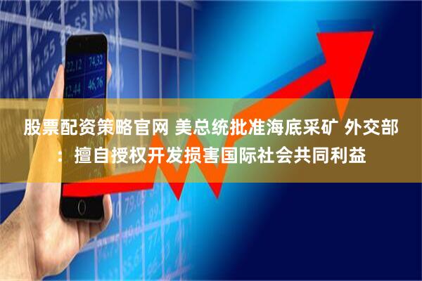 股票配资策略官网 美总统批准海底采矿 外交部：擅自授权开发损害国际社会共同利益