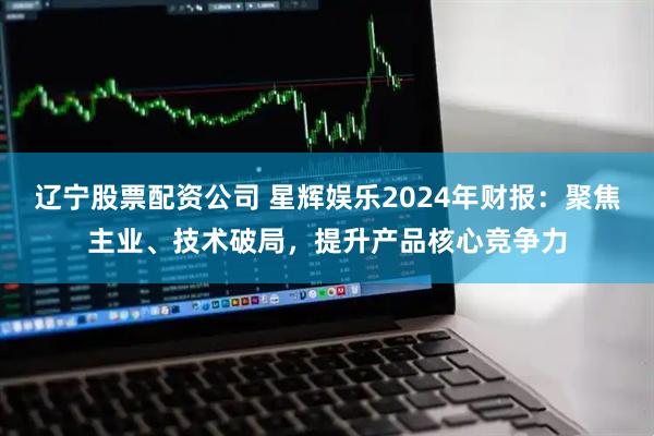 辽宁股票配资公司 星辉娱乐2024年财报：聚焦主业、技术破局，提升产品核心竞争力