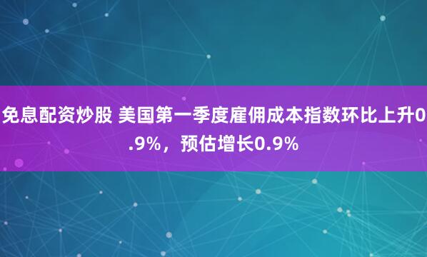 免息配资炒股 美国第一季度雇佣成本指数环比上升0.9%，预估增长0.9%