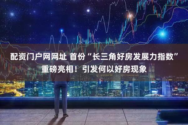 配资门户网网址 首份“长三角好房发展力指数”重磅亮相!引发何以好房现象