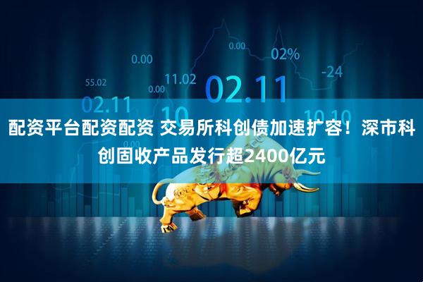 配资平台配资配资 交易所科创债加速扩容！深市科创固收产品发行超2400亿元