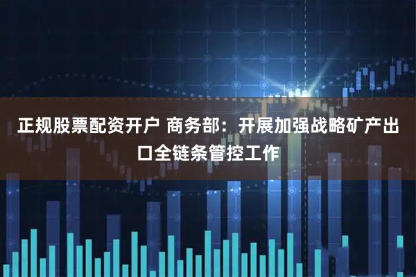 正规股票配资开户 商务部：开展加强战略矿产出口全链条管控工作