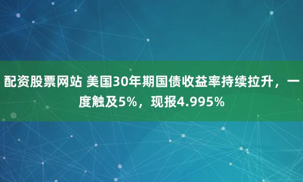 配资股票网站 美国30年期国债收益率持续拉升，一度触及5%，现报4.995%