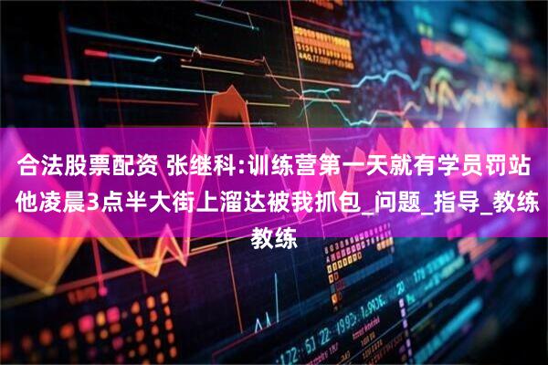 合法股票配资 张继科:训练营第一天就有学员罚站 他凌晨3点半大街上溜达被我抓包_问题_指导_教练