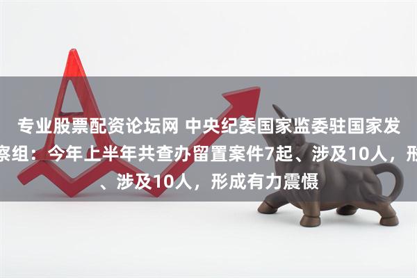 专业股票配资论坛网 中央纪委国家监委驻国家发改委纪检监察组：今年上半年共查办留置案件7起、涉及10人，形成有力震慑