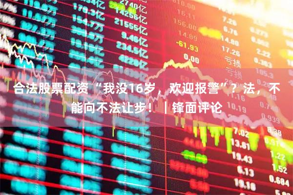 合法股票配资 “我没16岁，欢迎报警”？法，不能向不法让步！｜锋面评论