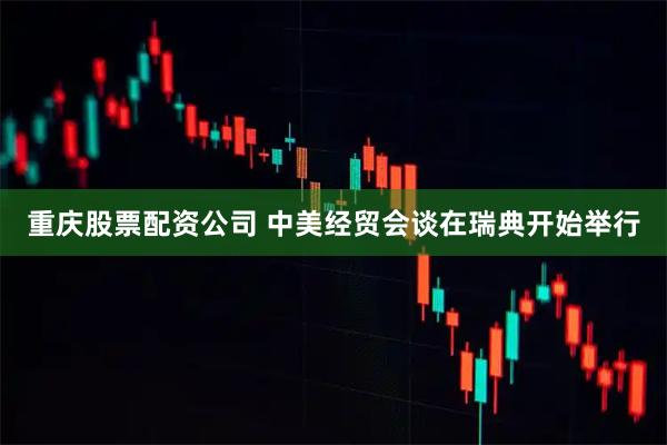 重庆股票配资公司 中美经贸会谈在瑞典开始举行