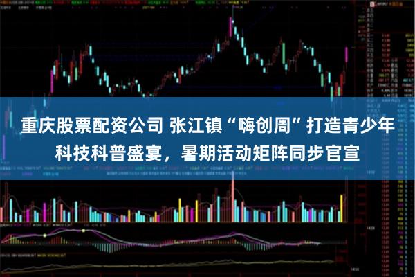 重庆股票配资公司 张江镇“嗨创周”打造青少年科技科普盛宴，暑期活动矩阵同步官宣