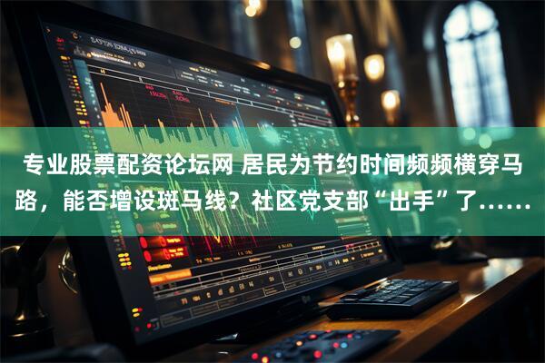 专业股票配资论坛网 居民为节约时间频频横穿马路，能否增设斑马线？社区党支部“出手”了……