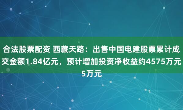 合法股票配资 西藏天路：出售中国电建股票累计成交金额1.84亿元，预计增加投资净收益约4575万元