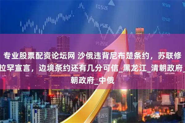 专业股票配资论坛网 沙俄违背尼布楚条约，苏联修改加拉罕宣言，边境条约还有几分可信_黑龙江_清朝政府_中俄