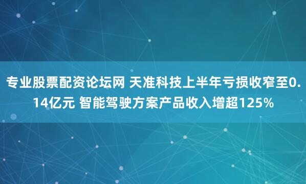 专业股票配资论坛网 天准科技上半年亏损收窄至0.14亿元 智能驾驶方案产品收入增超125%