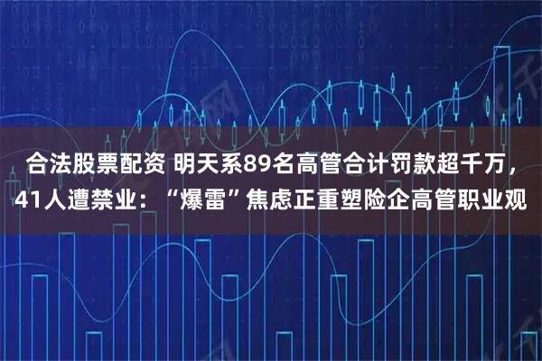 合法股票配资 明天系89名高管合计罚款超千万,41人遭禁业:“爆雷”焦虑正重塑险企高管职业观