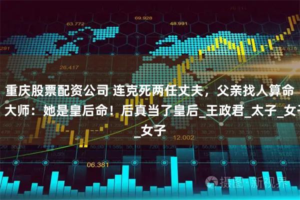 重庆股票配资公司 连克死两任丈夫,父亲找人算命,大师:她是皇后命!后真当了皇后_王政君_太子_女子