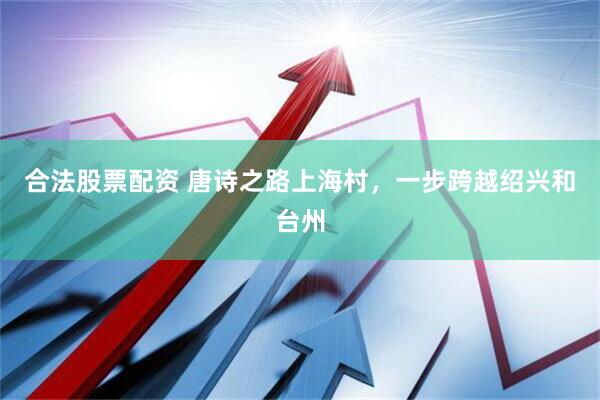 合法股票配资 唐诗之路上海村,一步跨越绍兴和台州