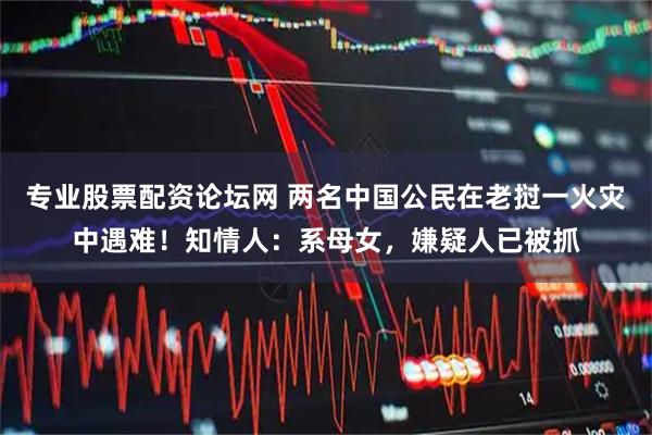 专业股票配资论坛网 两名中国公民在老挝一火灾中遇难！知情人：系母女，嫌疑人已被抓