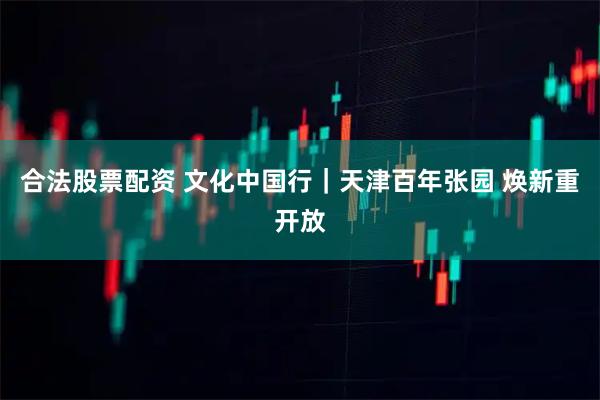 合法股票配资 文化中国行｜天津百年张园 焕新重开放