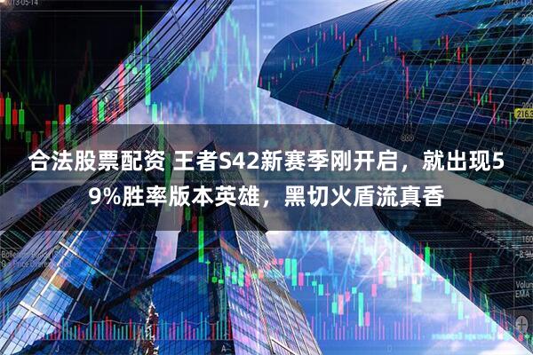 合法股票配资 王者S42新赛季刚开启，就出现59%胜率版本英雄，黑切火盾流真香